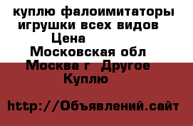 куплю фалоимитаторы,игрушки всех видов › Цена ­ 5 000 - Московская обл., Москва г. Другое » Куплю   